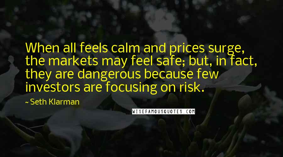 Seth Klarman Quotes: When all feels calm and prices surge, the markets may feel safe; but, in fact, they are dangerous because few investors are focusing on risk.