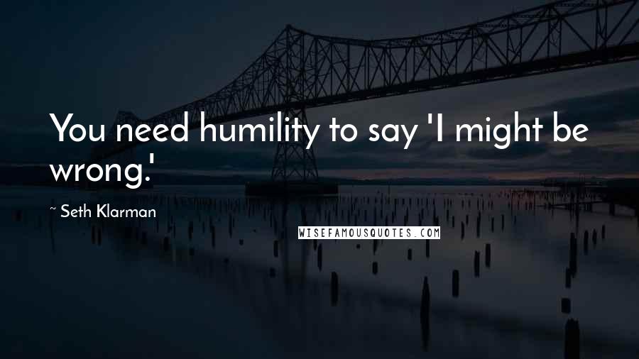 Seth Klarman Quotes: You need humility to say 'I might be wrong.'