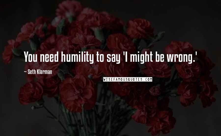 Seth Klarman Quotes: You need humility to say 'I might be wrong.'