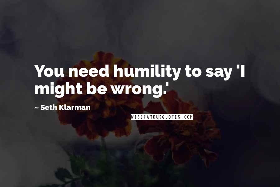 Seth Klarman Quotes: You need humility to say 'I might be wrong.'