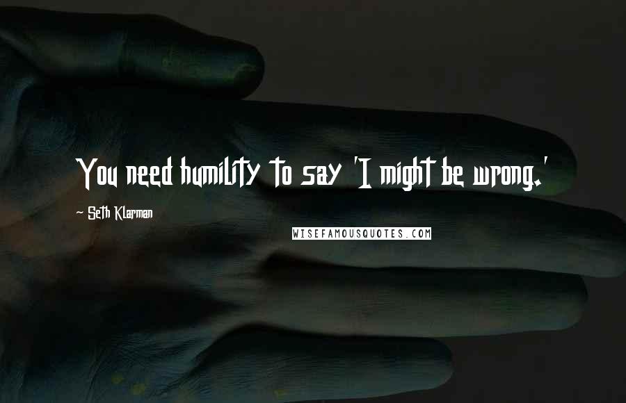 Seth Klarman Quotes: You need humility to say 'I might be wrong.'