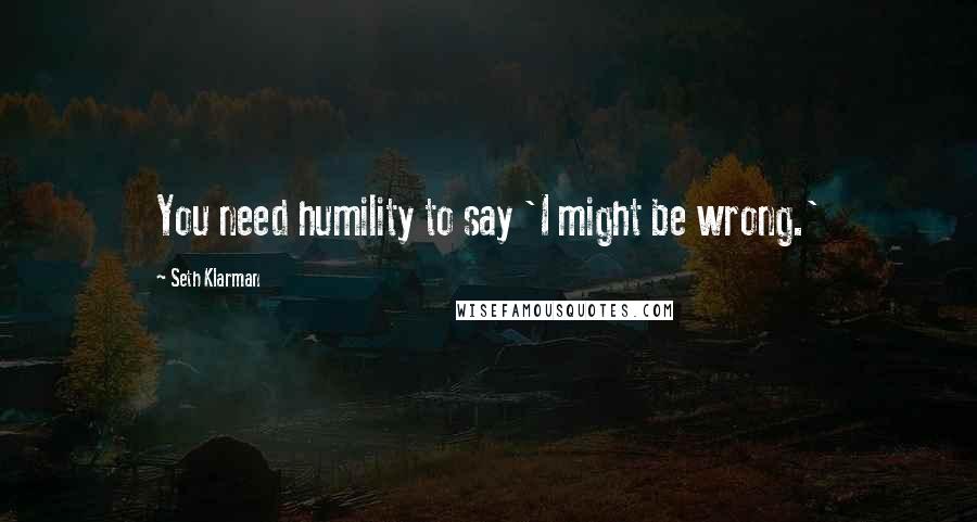 Seth Klarman Quotes: You need humility to say 'I might be wrong.'