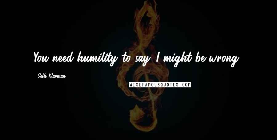 Seth Klarman Quotes: You need humility to say 'I might be wrong.'