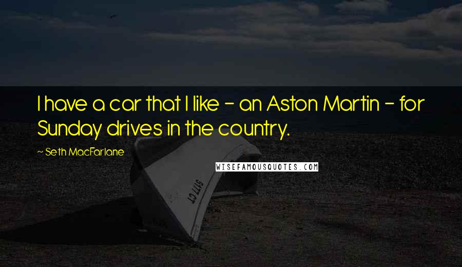 Seth MacFarlane Quotes: I have a car that I like - an Aston Martin - for Sunday drives in the country.