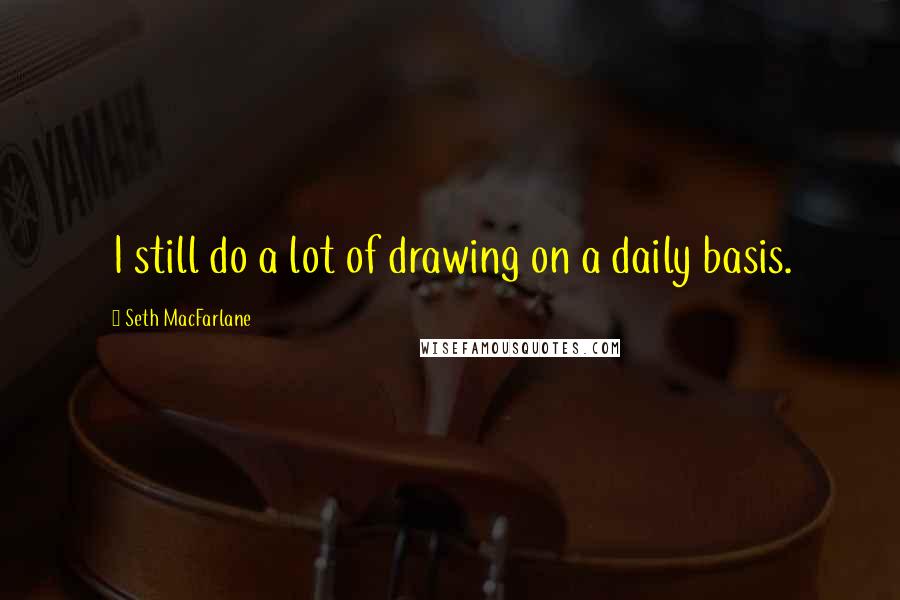 Seth MacFarlane Quotes: I still do a lot of drawing on a daily basis.