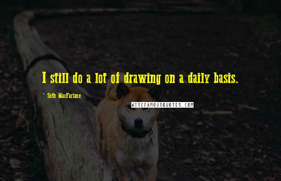 Seth MacFarlane Quotes: I still do a lot of drawing on a daily basis.