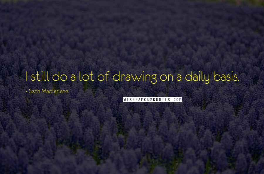 Seth MacFarlane Quotes: I still do a lot of drawing on a daily basis.