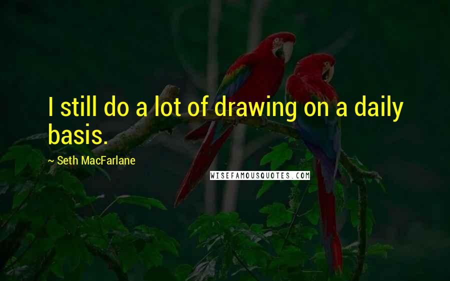 Seth MacFarlane Quotes: I still do a lot of drawing on a daily basis.