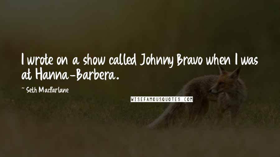 Seth MacFarlane Quotes: I wrote on a show called Johnny Bravo when I was at Hanna-Barbera.