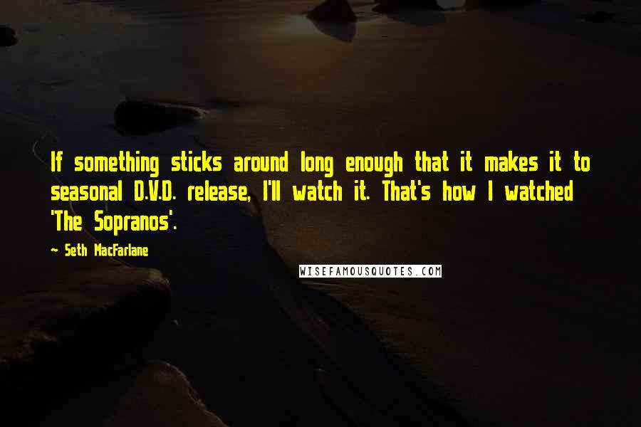 Seth MacFarlane Quotes: If something sticks around long enough that it makes it to seasonal D.V.D. release, I'll watch it. That's how I watched 'The Sopranos'.