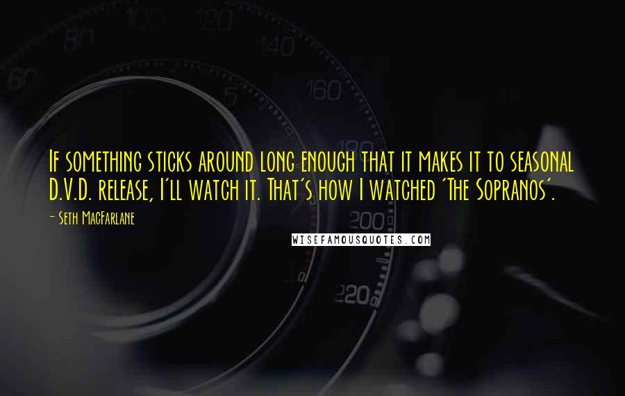 Seth MacFarlane Quotes: If something sticks around long enough that it makes it to seasonal D.V.D. release, I'll watch it. That's how I watched 'The Sopranos'.
