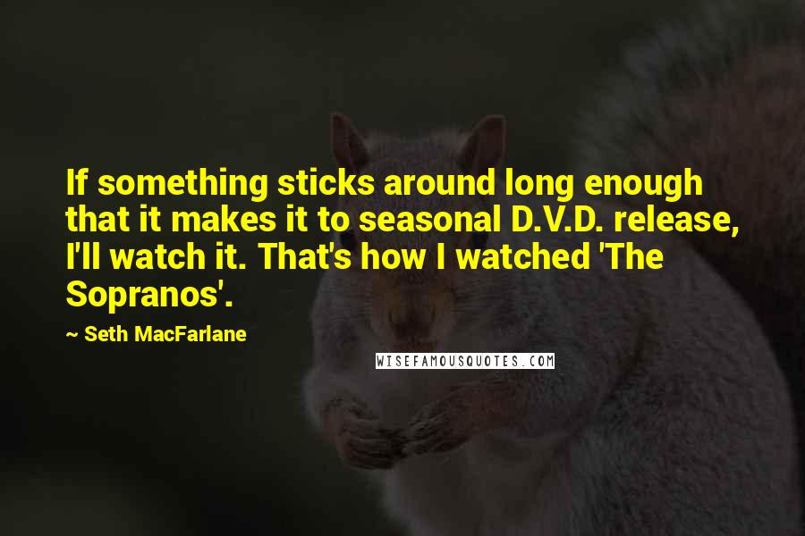 Seth MacFarlane Quotes: If something sticks around long enough that it makes it to seasonal D.V.D. release, I'll watch it. That's how I watched 'The Sopranos'.