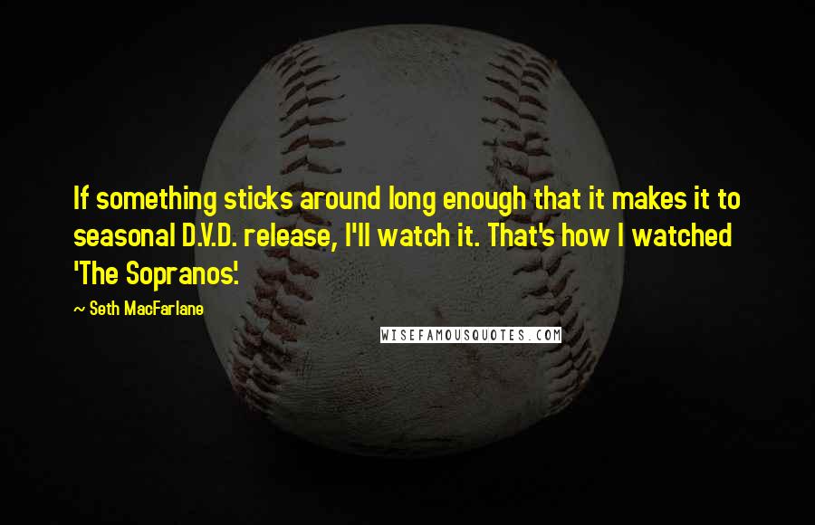 Seth MacFarlane Quotes: If something sticks around long enough that it makes it to seasonal D.V.D. release, I'll watch it. That's how I watched 'The Sopranos'.