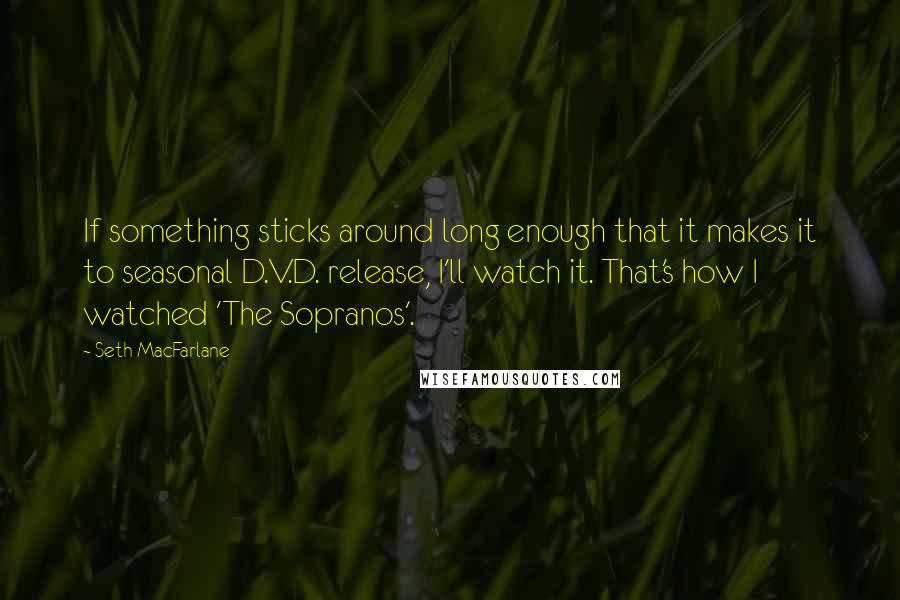 Seth MacFarlane Quotes: If something sticks around long enough that it makes it to seasonal D.V.D. release, I'll watch it. That's how I watched 'The Sopranos'.