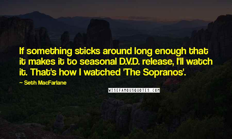 Seth MacFarlane Quotes: If something sticks around long enough that it makes it to seasonal D.V.D. release, I'll watch it. That's how I watched 'The Sopranos'.