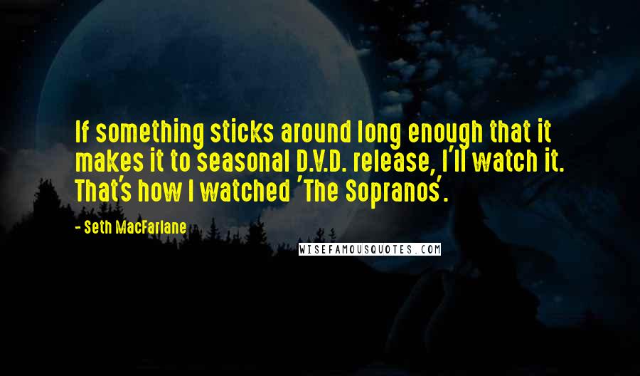 Seth MacFarlane Quotes: If something sticks around long enough that it makes it to seasonal D.V.D. release, I'll watch it. That's how I watched 'The Sopranos'.