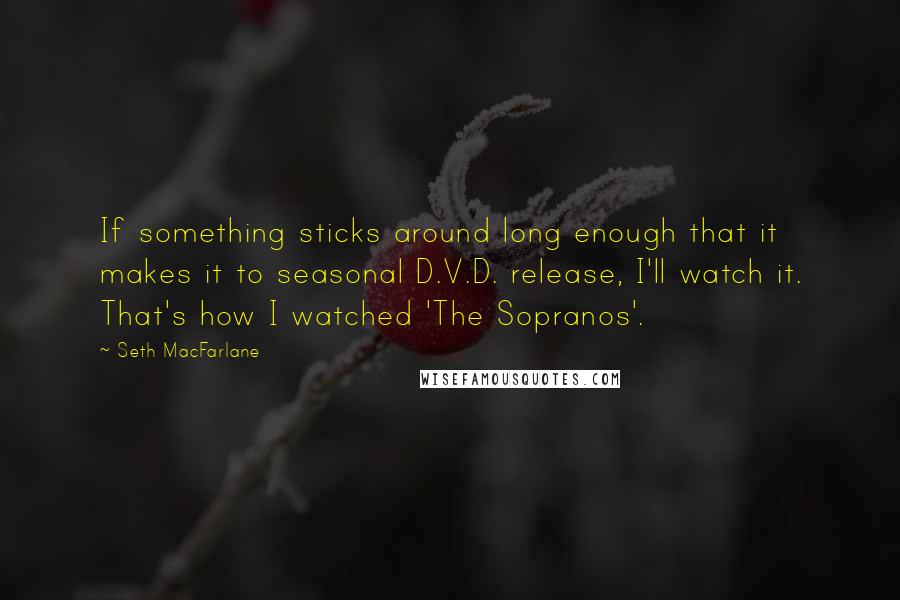 Seth MacFarlane Quotes: If something sticks around long enough that it makes it to seasonal D.V.D. release, I'll watch it. That's how I watched 'The Sopranos'.