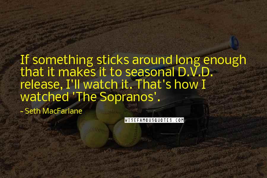 Seth MacFarlane Quotes: If something sticks around long enough that it makes it to seasonal D.V.D. release, I'll watch it. That's how I watched 'The Sopranos'.