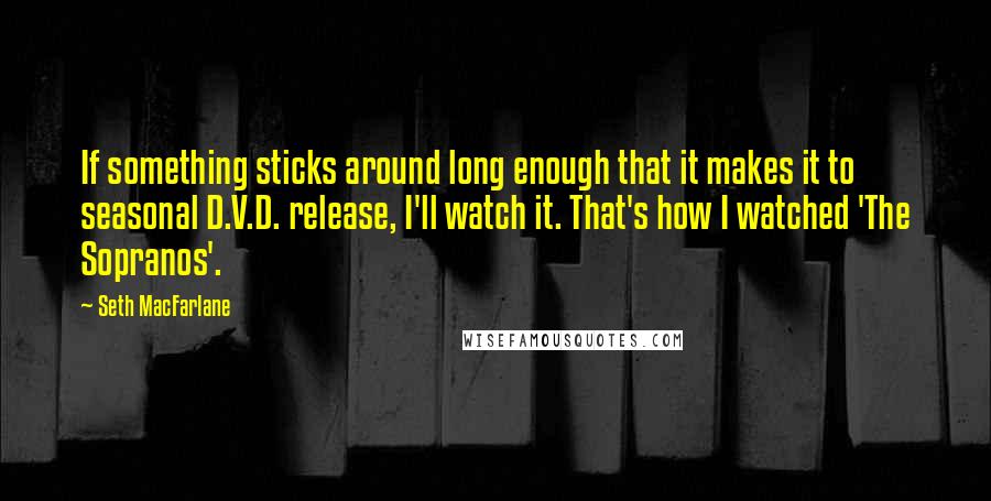 Seth MacFarlane Quotes: If something sticks around long enough that it makes it to seasonal D.V.D. release, I'll watch it. That's how I watched 'The Sopranos'.