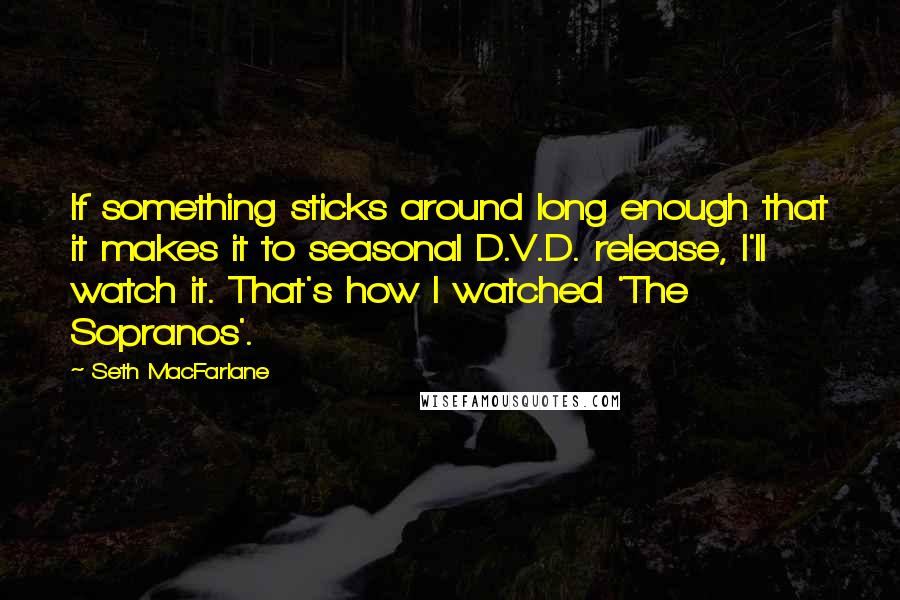 Seth MacFarlane Quotes: If something sticks around long enough that it makes it to seasonal D.V.D. release, I'll watch it. That's how I watched 'The Sopranos'.