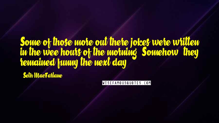 Seth MacFarlane Quotes: Some of those more out-there jokes were written in the wee hours of the morning. Somehow, they remained funny the next day.