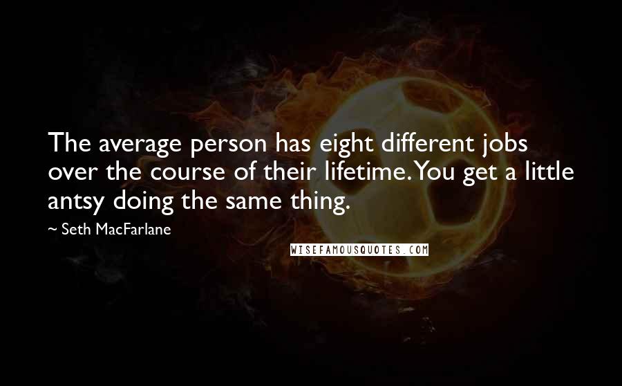 Seth MacFarlane Quotes: The average person has eight different jobs over the course of their lifetime. You get a little antsy doing the same thing.