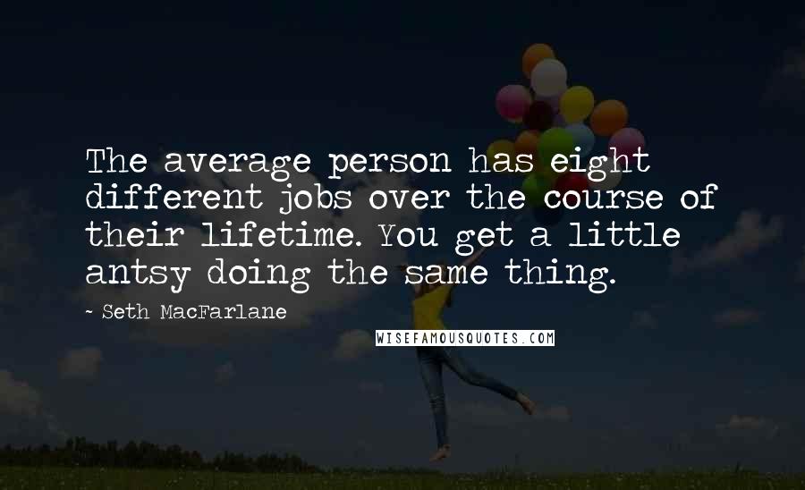 Seth MacFarlane Quotes: The average person has eight different jobs over the course of their lifetime. You get a little antsy doing the same thing.