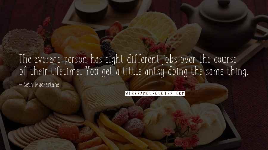 Seth MacFarlane Quotes: The average person has eight different jobs over the course of their lifetime. You get a little antsy doing the same thing.