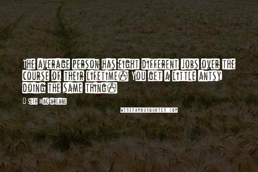 Seth MacFarlane Quotes: The average person has eight different jobs over the course of their lifetime. You get a little antsy doing the same thing.