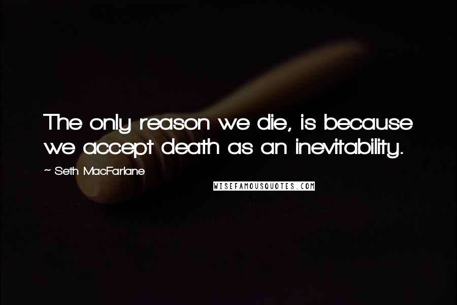 Seth MacFarlane Quotes: The only reason we die, is because we accept death as an inevitability.