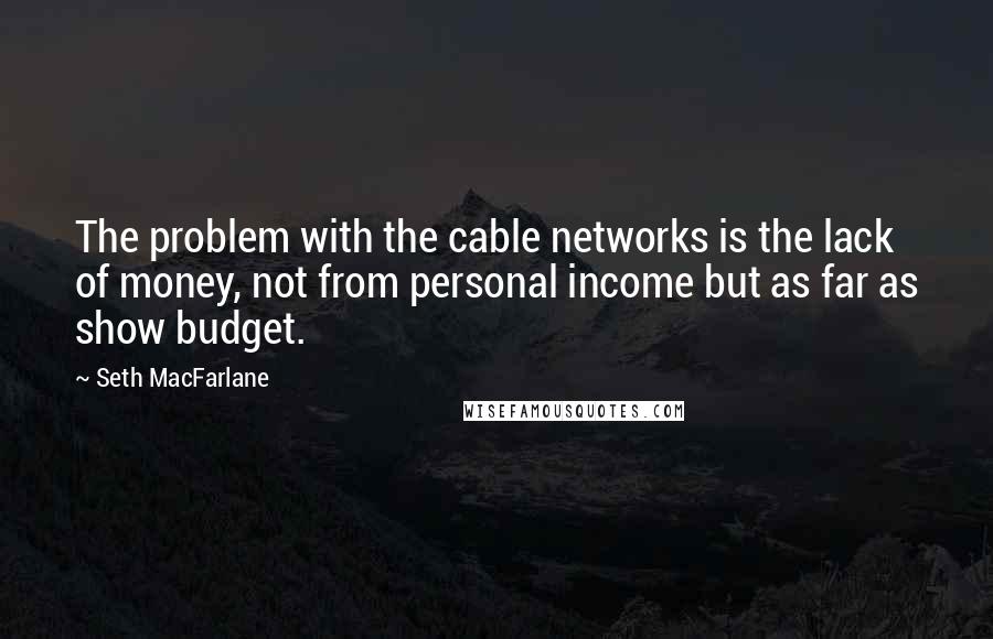 Seth MacFarlane Quotes: The problem with the cable networks is the lack of money, not from personal income but as far as show budget.