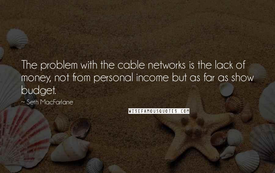 Seth MacFarlane Quotes: The problem with the cable networks is the lack of money, not from personal income but as far as show budget.