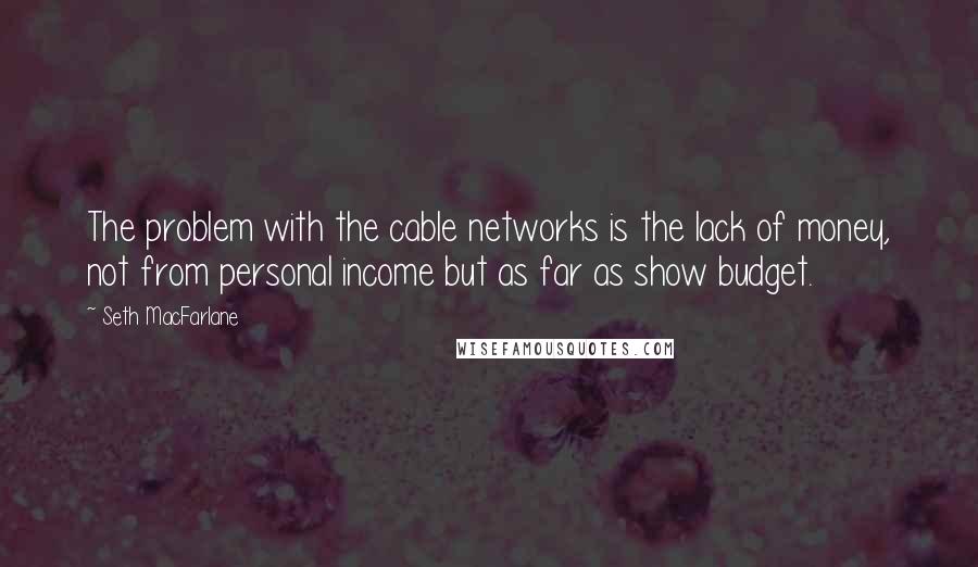 Seth MacFarlane Quotes: The problem with the cable networks is the lack of money, not from personal income but as far as show budget.