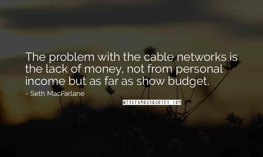 Seth MacFarlane Quotes: The problem with the cable networks is the lack of money, not from personal income but as far as show budget.