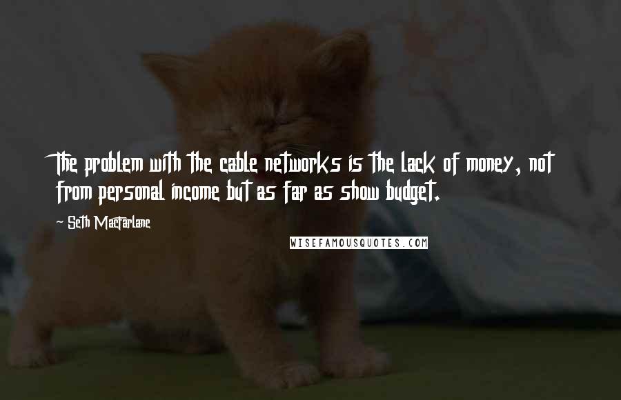 Seth MacFarlane Quotes: The problem with the cable networks is the lack of money, not from personal income but as far as show budget.
