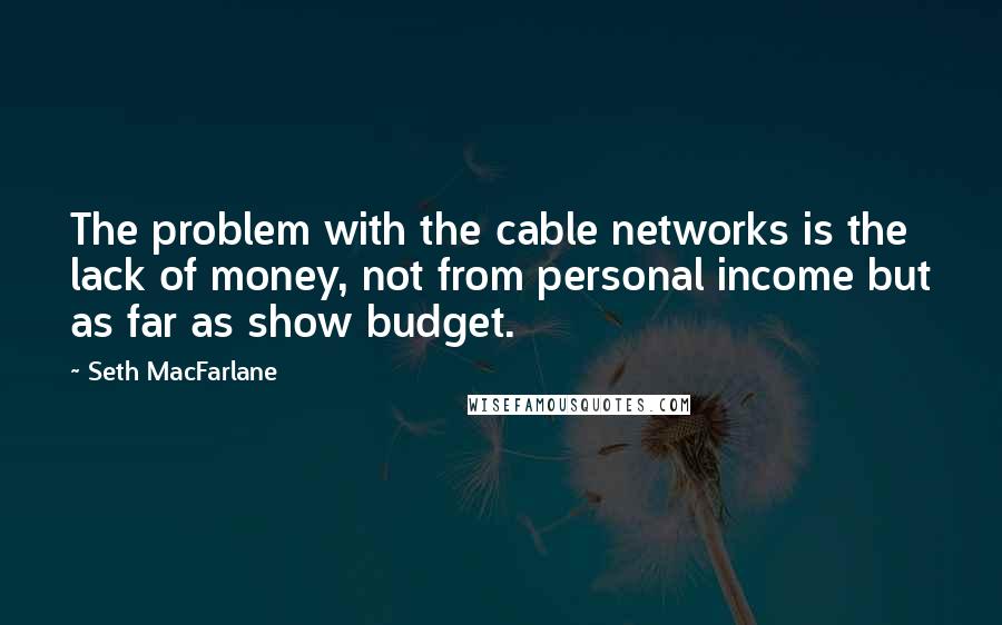 Seth MacFarlane Quotes: The problem with the cable networks is the lack of money, not from personal income but as far as show budget.