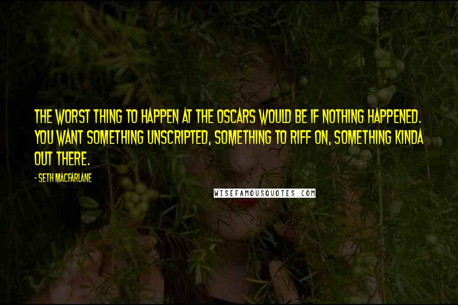 Seth MacFarlane Quotes: The worst thing to happen at the Oscars would be if nothing happened. You want something unscripted, something to riff on, something kinda out there.