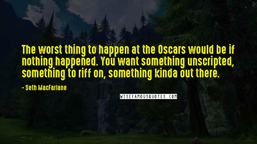 Seth MacFarlane Quotes: The worst thing to happen at the Oscars would be if nothing happened. You want something unscripted, something to riff on, something kinda out there.