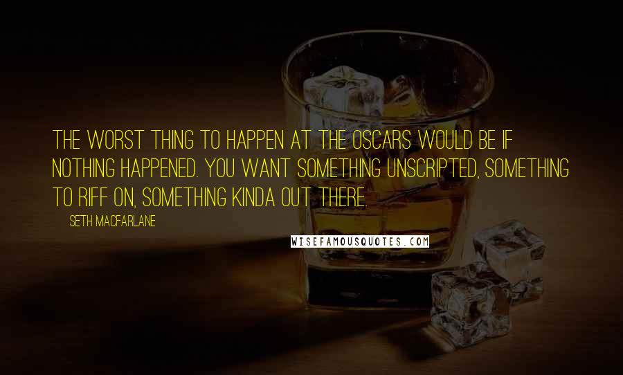 Seth MacFarlane Quotes: The worst thing to happen at the Oscars would be if nothing happened. You want something unscripted, something to riff on, something kinda out there.