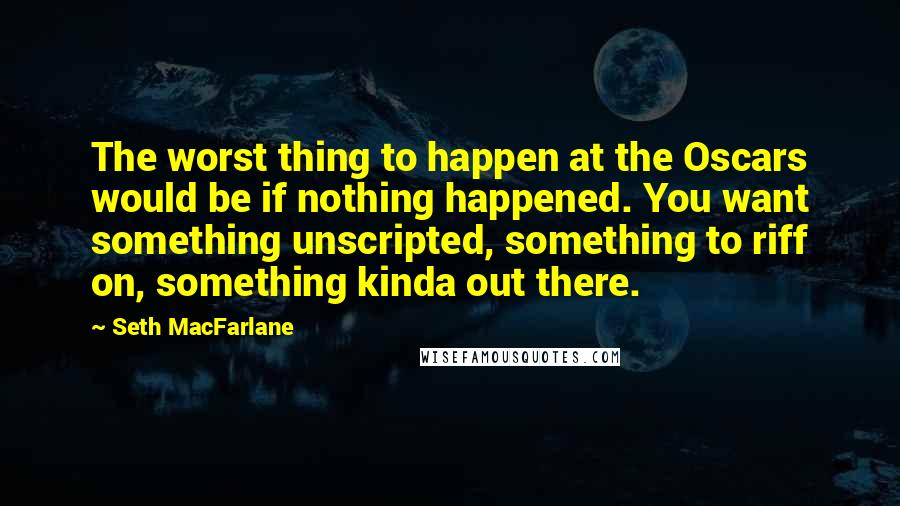 Seth MacFarlane Quotes: The worst thing to happen at the Oscars would be if nothing happened. You want something unscripted, something to riff on, something kinda out there.