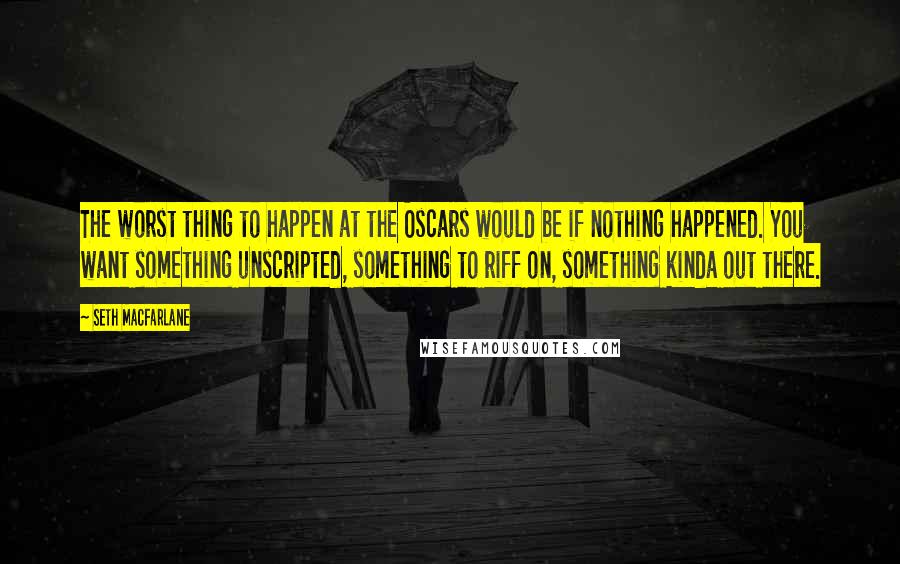 Seth MacFarlane Quotes: The worst thing to happen at the Oscars would be if nothing happened. You want something unscripted, something to riff on, something kinda out there.