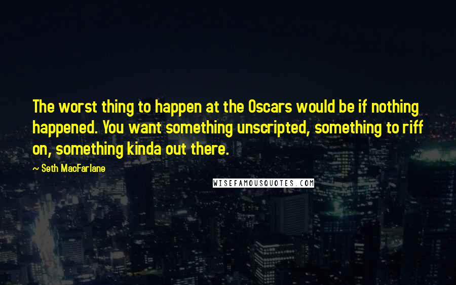 Seth MacFarlane Quotes: The worst thing to happen at the Oscars would be if nothing happened. You want something unscripted, something to riff on, something kinda out there.