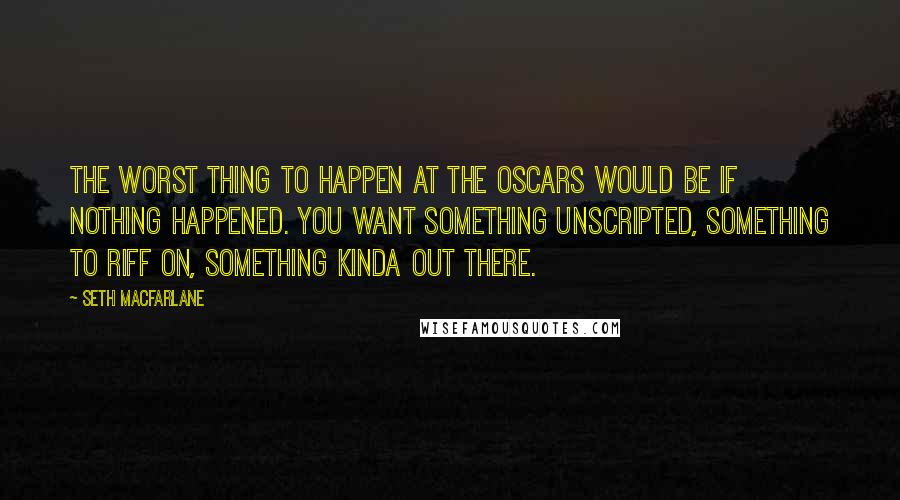 Seth MacFarlane Quotes: The worst thing to happen at the Oscars would be if nothing happened. You want something unscripted, something to riff on, something kinda out there.