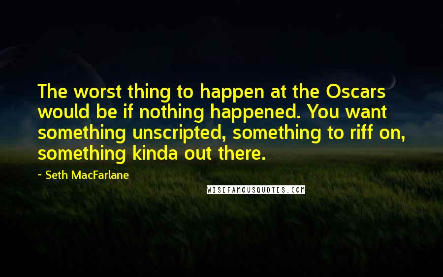 Seth MacFarlane Quotes: The worst thing to happen at the Oscars would be if nothing happened. You want something unscripted, something to riff on, something kinda out there.