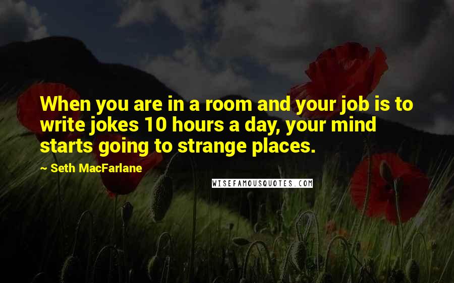 Seth MacFarlane Quotes: When you are in a room and your job is to write jokes 10 hours a day, your mind starts going to strange places.
