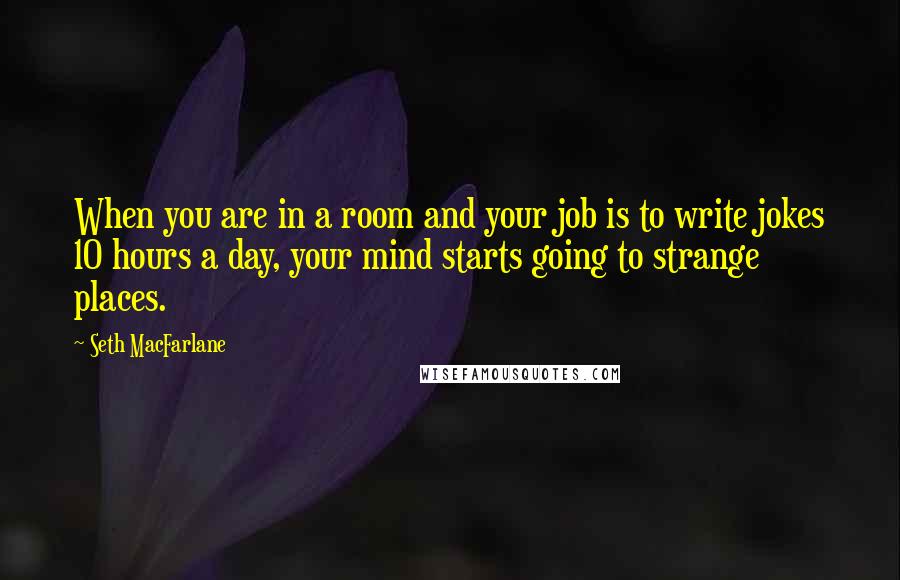 Seth MacFarlane Quotes: When you are in a room and your job is to write jokes 10 hours a day, your mind starts going to strange places.