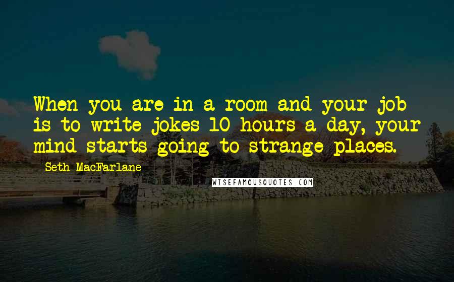 Seth MacFarlane Quotes: When you are in a room and your job is to write jokes 10 hours a day, your mind starts going to strange places.