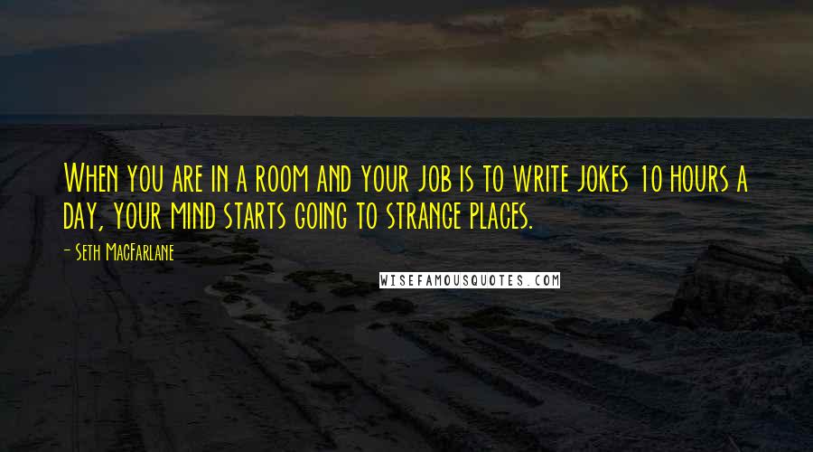 Seth MacFarlane Quotes: When you are in a room and your job is to write jokes 10 hours a day, your mind starts going to strange places.