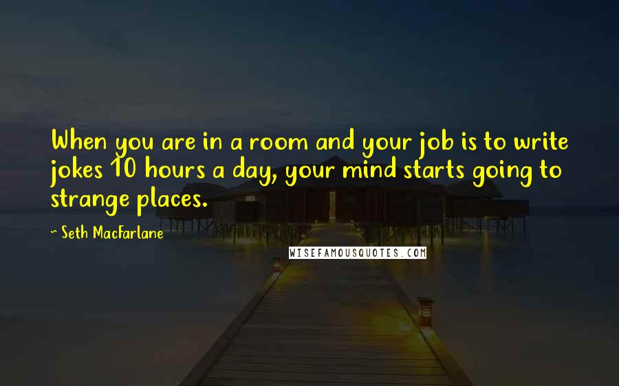 Seth MacFarlane Quotes: When you are in a room and your job is to write jokes 10 hours a day, your mind starts going to strange places.