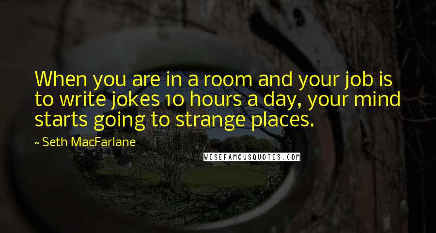 Seth MacFarlane Quotes: When you are in a room and your job is to write jokes 10 hours a day, your mind starts going to strange places.